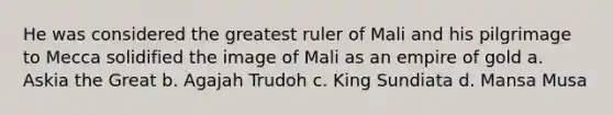 He was considered the greatest ruler of Mali and his pilgrimage to Mecca solidified the image of Mali as an empire of gold a. Askia the Great b. Agajah Trudoh c. King Sundiata d. Mansa Musa