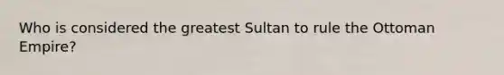 Who is considered the greatest Sultan to rule the Ottoman Empire?