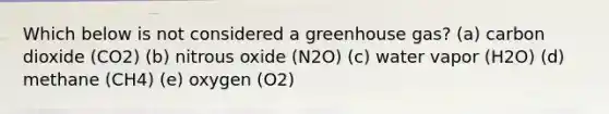 Which below is not considered a greenhouse gas? (a) carbon dioxide (CO2) (b) nitrous oxide (N2O) (c) water vapor (H2O) (d) methane (CH4) (e) oxygen (O2)