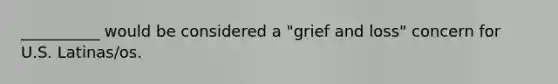 __________ would be considered a "grief and loss" concern for U.S. Latinas/os.