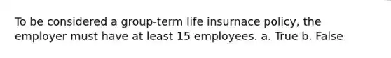 To be considered a group-term life insurnace policy, the employer must have at least 15 employees. a. True b. False