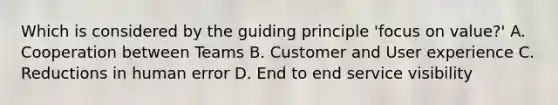 Which is considered by the guiding principle 'focus on value?' A. Cooperation between Teams B. Customer and User experience C. Reductions in human error D. End to end service visibility