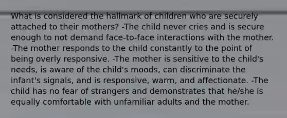 What is considered the hallmark of children who are securely attached to their mothers? -The child never cries and is secure enough to not demand face-to-face interactions with the mother. -The mother responds to the child constantly to the point of being overly responsive. -The mother is sensitive to the child's needs, is aware of the child's moods, can discriminate the infant's signals, and is responsive, warm, and affectionate. -The child has no fear of strangers and demonstrates that he/she is equally comfortable with unfamiliar adults and the mother.