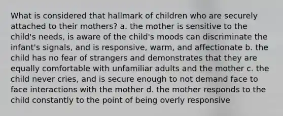 What is considered that hallmark of children who are securely attached to their mothers? a. the mother is sensitive to the child's needs, is aware of the child's moods can discriminate the infant's signals, and is responsive, warm, and affectionate b. the child has no fear of strangers and demonstrates that they are equally comfortable with unfamiliar adults and the mother c. the child never cries, and is secure enough to not demand face to face interactions with the mother d. the mother responds to the child constantly to the point of being overly responsive