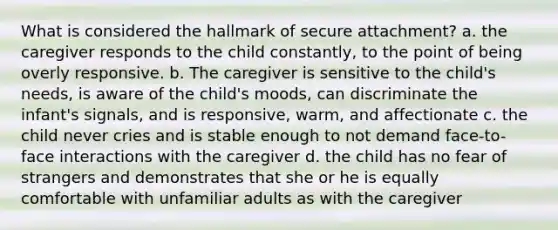 What is considered the hallmark of secure attachment? a. the caregiver responds to the child constantly, to the point of being overly responsive. b. The caregiver is sensitive to the child's needs, is aware of the child's moods, can discriminate the infant's signals, and is responsive, warm, and affectionate c. the child never cries and is stable enough to not demand face-to-face interactions with the caregiver d. the child has no fear of strangers and demonstrates that she or he is equally comfortable with unfamiliar adults as with the caregiver