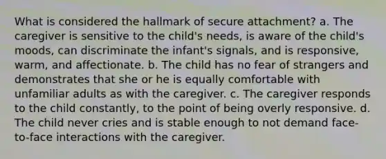 What is considered the hallmark of secure attachment? a. The caregiver is sensitive to the child's needs, is aware of the child's moods, can discriminate the infant's signals, and is responsive, warm, and affectionate. b. The child has no fear of strangers and demonstrates that she or he is equally comfortable with unfamiliar adults as with the caregiver. c. The caregiver responds to the child constantly, to the point of being overly responsive. d. The child never cries and is stable enough to not demand face-to-face interactions with the caregiver.