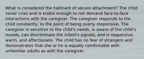 What is considered the hallmark of secure attachment? The child never cries and is stable enough to not demand face-to-face interactions with the caregiver. The caregiver responds to the child constantly, to the point of being overly responsive. The caregiver is sensitive to the child's needs, is aware of the child's moods, can discriminate the infant's signals, and is responsive, warm, and affectionate. The child has no fear of strangers and demonstrates that she or he is equally comfortable with unfamiliar adults as with the caregiver.