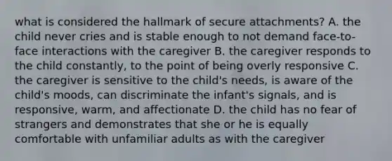 what is considered the hallmark of secure attachments? A. the child never cries and is stable enough to not demand face-to-face interactions with the caregiver B. the caregiver responds to the child constantly, to the point of being overly responsive C. the caregiver is sensitive to the child's needs, is aware of the child's moods, can discriminate the infant's signals, and is responsive, warm, and affectionate D. the child has no fear of strangers and demonstrates that she or he is equally comfortable with unfamiliar adults as with the caregiver