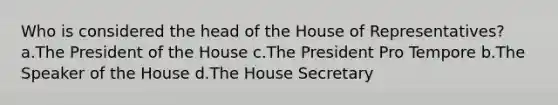 Who is considered the head of the House of Representatives? a.The President of the House c.The President Pro Tempore b.The Speaker of the House d.The House Secretary