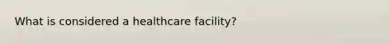 What is considered a healthcare facility?