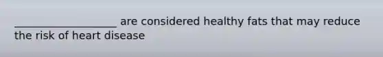 ___________________ are considered healthy fats that may reduce the risk of heart disease