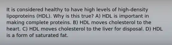 It is considered healthy to have high levels of high-density lipoproteins (HDL). Why is this true? A) HDL is important in making complete proteins. B) HDL moves cholesterol to <a href='https://www.questionai.com/knowledge/kya8ocqc6o-the-heart' class='anchor-knowledge'>the heart</a>. C) HDL moves cholesterol to the liver for disposal. D) HDL is a form of saturated fat.