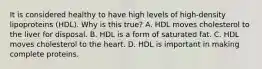 It is considered healthy to have high levels of high-density lipoproteins (HDL). Why is this true? A. HDL moves cholesterol to the liver for disposal. B. HDL is a form of saturated fat. C. HDL moves cholesterol to the heart. D. HDL is important in making complete proteins.