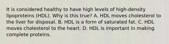 It is considered healthy to have high levels of high-density lipoproteins (HDL). Why is this true? A. HDL moves cholesterol to the liver for disposal. B. HDL is a form of saturated fat. C. HDL moves cholesterol to the heart. D. HDL is important in making complete proteins.