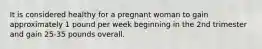 It is considered healthy for a pregnant woman to gain approximately 1 pound per week beginning in the 2nd trimester and gain 25-35 pounds overall.