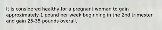 It is considered healthy for a pregnant woman to gain approximately 1 pound per week beginning in the 2nd trimester and gain 25-35 pounds overall.