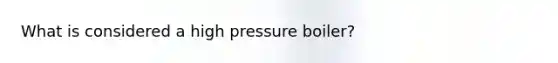 What is considered a high pressure boiler?