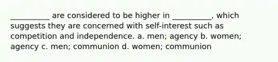 __________ are considered to be higher in __________, which suggests they are concerned with self-interest such as competition and independence. a. men; agency b. women; agency c. men; communion d. women; communion