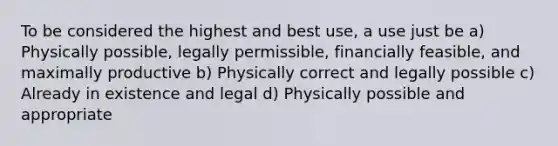 To be considered the highest and best use, a use just be a) Physically possible, legally permissible, financially feasible, and maximally productive b) Physically correct and legally possible c) Already in existence and legal d) Physically possible and appropriate