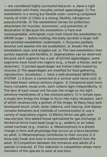 --- are considered highly successful because: a. Have a rigid exoskeleton with freely movable jointed appendages. 1) The exoskeleton is a strong but flexible outer covering composed mainly of chitin 2) Chitin is a strong, flexible, nitrogenous polysaccharide. 3) The exoskeleton serves for protection, attachment for muscles, locomotion, and prevention of dessication 4) Because the exoskeleton is hard and nonexpandable, arthropods must molt (shed) the exoskeleton to GROW larger. i. Before molting, the body secretes a larger soft and wrinkled exoskeleton underneath. ii. Enzymes partially dissolve and weaken the old exoskeleton. iii. breaks the old exoskeleton open and wriggles out. iv. The new exoskeleton then quickly expands and hardens. b. Segmentation can be observed because each segment has a pair of jointed appendages; some segments have fused into regions (e.g., a head, a thorax, and an abdomen). 1) Jointed appendages are hollow tubes moved by muscles 2) The appendages are modified for food gathering, reproduction, locomotion. c. have a well-developed NERVOUS SYSTEM. 1) A brain is connected to a ventral solid nerve cord. 2) The head bears various sensory organs. 3) Compound eyes have many complete visual units; each collects light independently. 4) The lens of each visual unit focuses the image on the light-sensitive membranes of a few photoreceptors. 5) In simple eyes, a single lens brings the image to focus into many receptors, each of which receives only a portion of the image. 6) Many have well-developed touch, smell, taste, balance, and hearing, and display complex behaviors and methods of communication d. use a variety of respiratory organs. 1) Marine forms use gills with vascularized, thin-walled tissue specialized for gas exchange. 2) Terrestrial forms have book lungs (e.g., spiders) or air tubes called tracheae (e.g., insects). e. Metamorphosis is a drastic change in form and physiology that occurs as a larva becomes an adult. 1) Metamorphosis contributes to their success 2) A larva eats foods and lives in environments different from the adult. 3) Competition between the immature and adults of a species is reduced. 4) This reduction in competition allows more members of the species to exist at one time.
