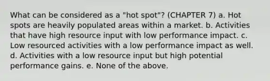 What can be considered as a "hot spot"? (CHAPTER 7) a. Hot spots are heavily populated areas within a market. b. Activities that have high resource input with low performance impact. c. Low resourced activities with a low performance impact as well. d. Activities with a low resource input but high potential performance gains. e. None of the above.