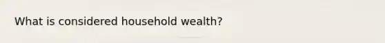 What is considered household wealth?