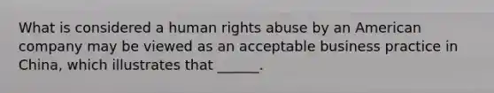 What is considered a human rights abuse by an American company may be viewed as an acceptable business practice in China, which illustrates that ______.