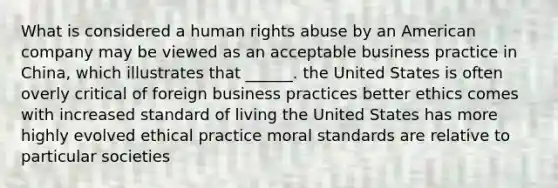 What is considered a human rights abuse by an American company may be viewed as an acceptable business practice in China, which illustrates that ______. the United States is often overly critical of foreign business practices better ethics comes with increased standard of living the United States has more highly evolved ethical practice moral standards are relative to particular societies