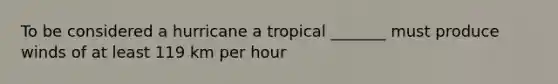 To be considered a hurricane a tropical _______ must produce winds of at least 119 km per hour