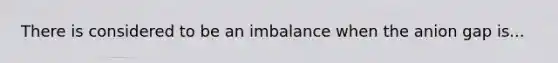 There is considered to be an imbalance when the anion gap is...