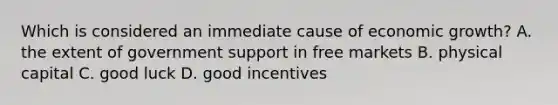 Which is considered an immediate cause of economic growth? A. the extent of government support in free markets B. physical capital C. good luck D. good incentives