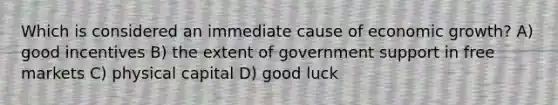 Which is considered an immediate cause of economic growth? A) good incentives B) the extent of government support in free markets C) physical capital D) good luck