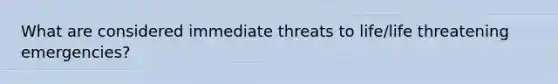 What are considered immediate threats to life/life threatening emergencies?