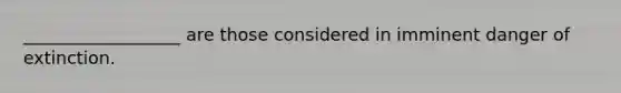 __________________ are those considered in imminent danger of extinction.