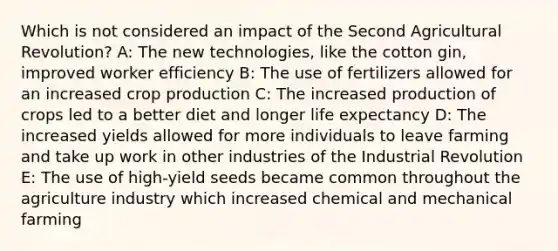 Which is not considered an impact of the Second Agricultural Revolution? A: The new technologies, like the cotton gin, improved worker efficiency B: The use of fertilizers allowed for an increased crop production C: The increased production of crops led to a better diet and longer life expectancy D: The increased yields allowed for more individuals to leave farming and take up work in other industries of the Industrial Revolution E: The use of high-yield seeds became common throughout the agriculture industry which increased chemical and mechanical farming