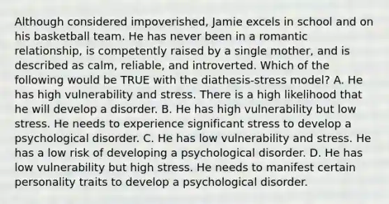 Although considered impoverished, Jamie excels in school and on his basketball team. He has never been in a romantic relationship, is competently raised by a single mother, and is described as calm, reliable, and introverted. Which of the following would be TRUE with the diathesis-stress model? A. He has high vulnerability and stress. There is a high likelihood that he will develop a disorder. B. He has high vulnerability but low stress. He needs to experience significant stress to develop a psychological disorder. C. He has low vulnerability and stress. He has a low risk of developing a psychological disorder. D. He has low vulnerability but high stress. He needs to manifest certain personality traits to develop a psychological disorder.