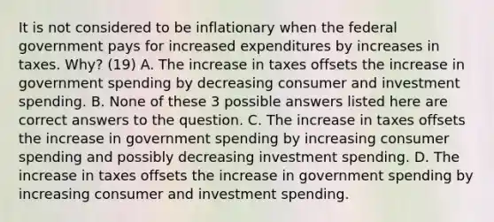 It is not considered to be inflationary when the federal government pays for increased expenditures by increases in taxes.​ Why? (19) A. The increase in taxes offsets the increase in government spending by decreasing consumer and investment spending. B. None of these 3 possible answers listed here are correct answers to the question. C. The increase in taxes offsets the increase in government spending by increasing consumer spending and possibly decreasing investment spending. D. The increase in taxes offsets the increase in government spending by increasing consumer and investment spending.