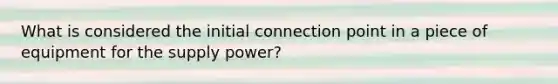 What is considered the initial connection point in a piece of equipment for the supply power?