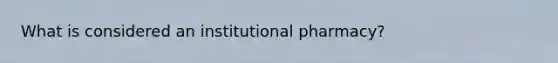 What is considered an institutional pharmacy?