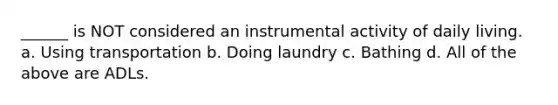 ______ is NOT considered an instrumental activity of daily living. a. Using transportation b. Doing laundry c. Bathing d. All of the above are ADLs.