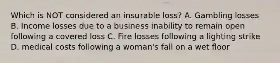 Which is NOT considered an insurable loss? A. Gambling losses B. Income losses due to a business inability to remain open following a covered loss C. Fire losses following a lighting strike D. medical costs following a woman's fall on a wet floor