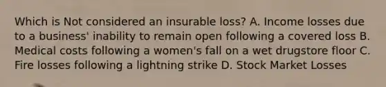 Which is Not considered an insurable loss? A. Income losses due to a business' inability to remain open following a covered loss B. Medical costs following a women's fall on a wet drugstore floor C. Fire losses following a lightning strike D. Stock Market Losses