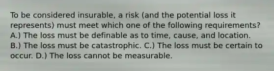 To be considered insurable, a risk (and the potential loss it represents) must meet which one of the following requirements? A.) The loss must be definable as to time, cause, and location. B.) The loss must be catastrophic. C.) The loss must be certain to occur. D.) The loss cannot be measurable.