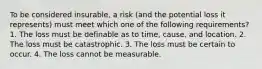 To be considered insurable, a risk (and the potential loss it represents) must meet which one of the following requirements? 1. The loss must be definable as to time, cause, and location. 2. The loss must be catastrophic. 3. The loss must be certain to occur. 4. The loss cannot be measurable.