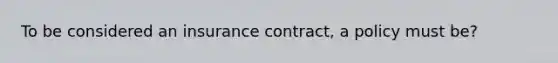 To be considered an insurance contract, a policy must be?