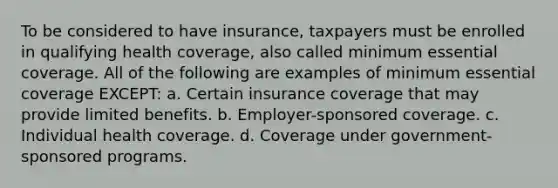 To be considered to have insurance, taxpayers must be enrolled in qualifying health coverage, also called minimum essential coverage. All of the following are examples of minimum essential coverage EXCEPT: a. Certain insurance coverage that may provide limited benefits. b. Employer-sponsored coverage. c. Individual health coverage. d. Coverage under government-sponsored programs.