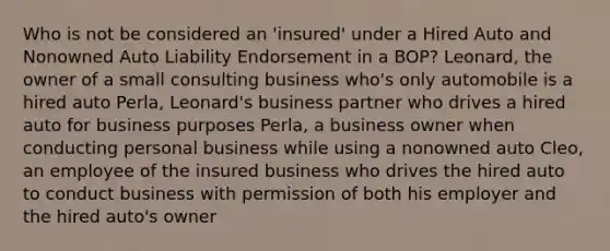 Who is not be considered an 'insured' under a Hired Auto and Nonowned Auto Liability Endorsement in a BOP? Leonard, the owner of a small consulting business who's only automobile is a hired auto Perla, Leonard's business partner who drives a hired auto for business purposes Perla, a business owner when conducting personal business while using a nonowned auto Cleo, an employee of the insured business who drives the hired auto to conduct business with permission of both his employer and the hired auto's owner