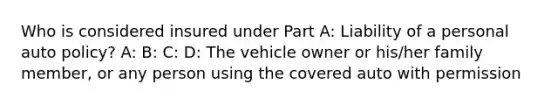 Who is considered insured under Part A: Liability of a personal auto policy? A: B: C: D: The vehicle owner or his/her family member, or any person using the covered auto with permission