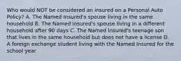 Who would NOT be considered an insured on a Personal Auto Policy? A. The Named Insured's spouse living in the same household B. The Named Insured's spouse living in a different household after 90 days C. The Named Insured's teenage son that lives in the same household but does not have a license D. A foreign exchange student living with the Named Insured for the school year