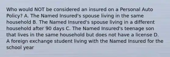 Who would NOT be considered an insured on a Personal Auto Policy? A. The Named Insured's spouse living in the same household B. The Named Insured's spouse living in a different household after 90 days C. The Named Insured's teenage son that lives in the same household but does not have a license D. A foreign exchange student living with the Named Insured for the school year